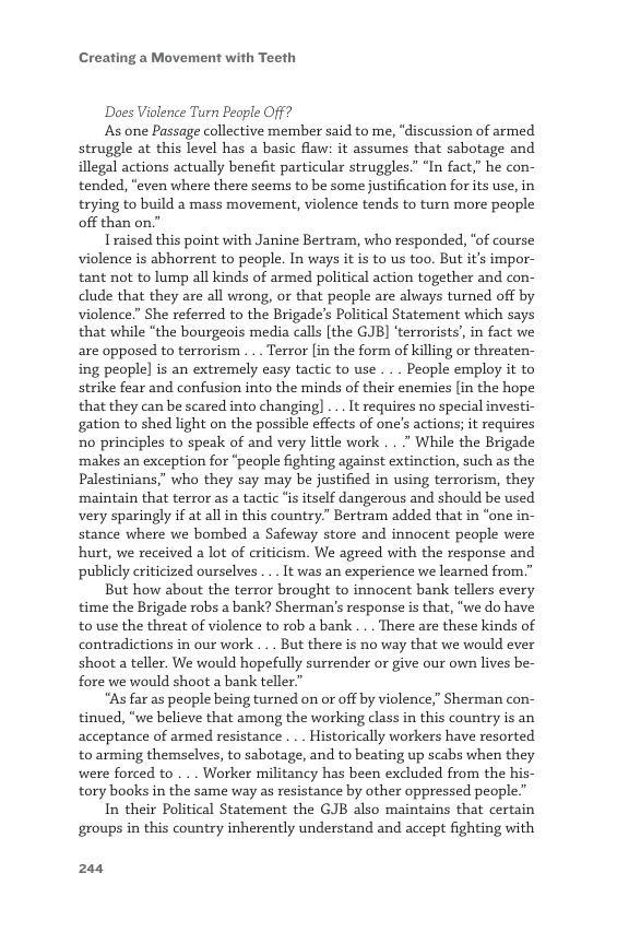 Creating a Movement with Teeth  ‘Does Violence Turn People Off?  As one Passage collective member said to me, “discussion of armed struggle at this level has a basic flaw: it assumes that sabotage and illegal actions actually benefit particular struggles.” “In fact,” he con- tended, “even where there seems to be some justification forits use, in trying to build a mass movement, violence tends to turn more people off than on.”  Traised this point with Janine Bertram, who responded, “of course violence is abhorrent to people. In ways it is to us too. But it’s impor- tant not to lump all kinds of armed political action together and con- clude that they are all wrong, or that people are always turned off by violence.” She referred to the Brigade’s Political Statement which says that while "the bourgeois media calls [the GJB] ‘terrorists’, in fact we are opposed to terrorism . .. Terror [in the form of killing or threaten- ing people] is an extremely easy tactic to use . .. People employ it to strike fear and confusion into the minds of their enemies [in the hope that they can be scared into changing] .. It requires no special investi- gation to shed light on the possible effects of one’s actions; it requires no principles to speak of and very little work . . " While the Brigade ‘makes an exception for “people fighting against extinction, such as the Palestinians,” who they say may be justified in using terrorism, they ‘maintain that terror as a tactic “s itself dangerous and should be used very sparingly if at all in this country”” Bertram added that in “one in- stance where we bombed a Safeway store and innocent people were hurt, we received a lot of criticism. We agreed with the response and publicly criticized ourselves ... It was an experience we learned from.”  But how about the terror brought to innocent bank tellers every time the Brigade robs a bank? Sherman’s response is that, “we do have to use the threat of violence to rob a bank ... There are these kinds of contradictions in our work . .. But there is no way that we would ever shoot a teller. We would hopefully surrender or give our own lives be- fore we would shoot a bank teller”  “As far as people being turned on or off by violence,” Sherman con- tinued, “we believe that among the working class in this country is an acceptance of armed resistance . .. Historically workers have resorted to arming themselves, to sabotage, and to beating up scabs when they were forced to . . . Worker militancy has been excluded from the his- tory books in the same way as resistance by other oppressed people.”  In their Political Statement the GJB also maintains that certain groups in this country inherently understand and accept fighting with  244 